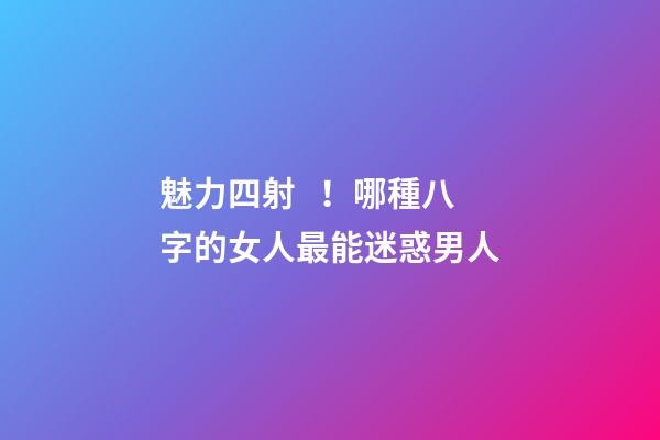 魅力四射！哪種八字的女人最能迷惑男人